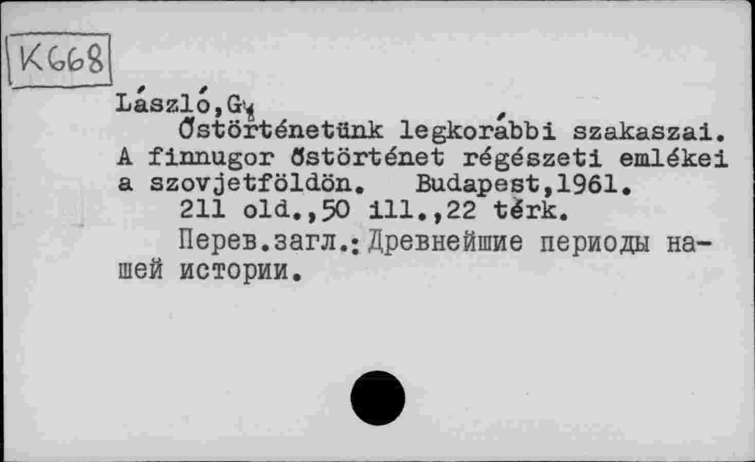 ﻿Laszlo, G*^	f
Ostôrténetünk legkorabbi szakaszai. A fiimugor ôstôrténet régészeti emlékei a szovjetföldön. Budapest,1961.
211 old.,50 ill.,22 tèrk.
Перев.загл.: Древнейшие периоды нашей истории.